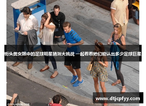 街头美女眼中的足球明星猜测大挑战 一起看看她们能认出多少足球巨星
