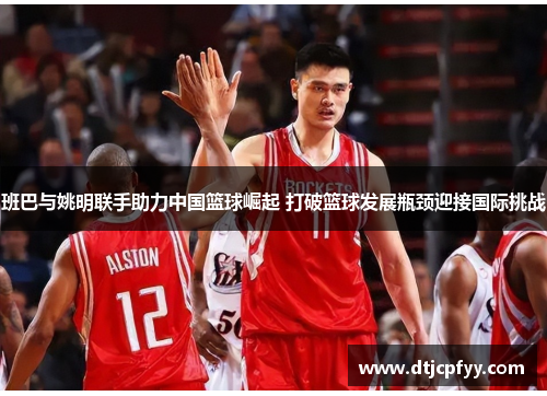 班巴与姚明联手助力中国篮球崛起 打破篮球发展瓶颈迎接国际挑战