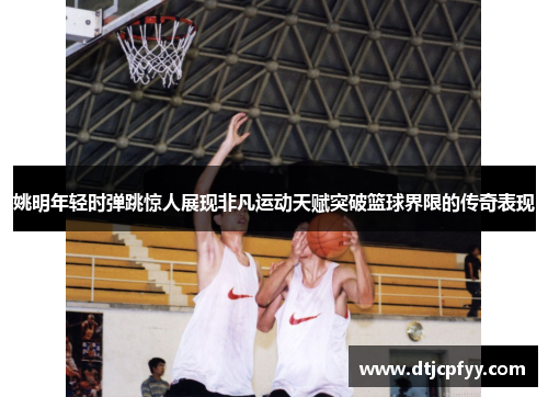 姚明年轻时弹跳惊人展现非凡运动天赋突破篮球界限的传奇表现