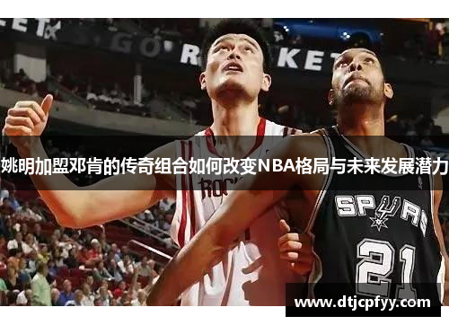 姚明加盟邓肯的传奇组合如何改变NBA格局与未来发展潜力