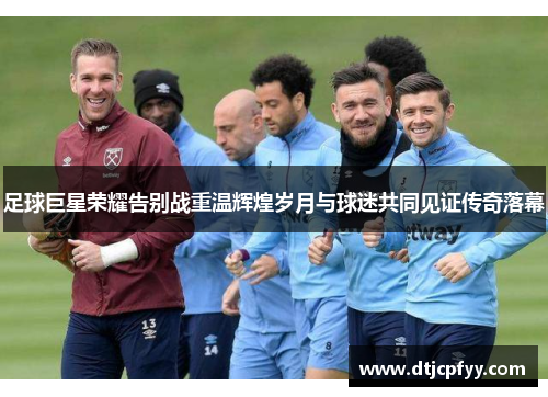 足球巨星荣耀告别战重温辉煌岁月与球迷共同见证传奇落幕